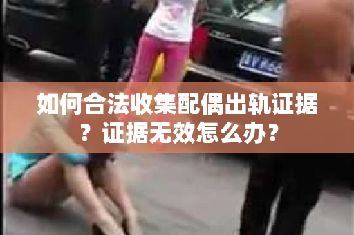 如何合法收集配偶出轨证据?证据无效怎么办? 如何合法收集配偶出轨证据?证据无效怎么办?