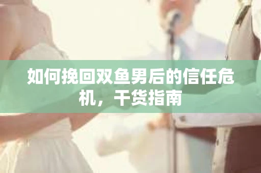 如何挽回双鱼男后的信任危机,干货指南 如何挽回双鱼男后的信任危机,干货指南