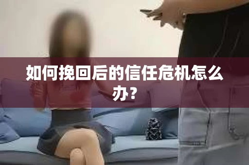 如何挽回后的信任危机怎么办? 如何挽回后的信任危机怎么办?