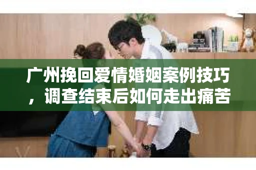 广州挽回爱情婚姻案例技巧,调查结束后如何走出痛苦并做出明智决策? 广州挽回爱情婚姻案例技巧,调查结束后如何走出痛苦并做出明智决策?