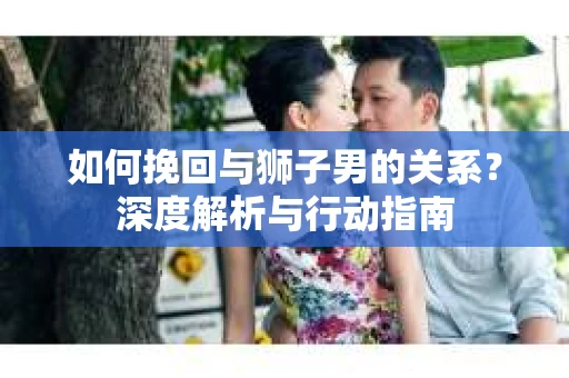 如何挽回与狮子男的关系？深度解析与行动指南