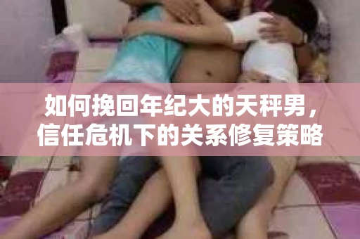 如何挽回年纪大的天秤男,信任危机下的关系修复策略 如何挽回年纪大的天秤男,信任危机下的关系修复策略