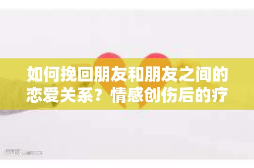 如何挽回朋友和朋友之间的恋爱关系？情感创伤后的疗愈与决策之路