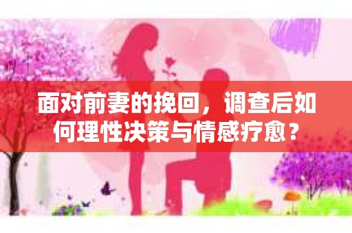 面对前妻的挽回，调查后如何理性决策与情感疗愈？