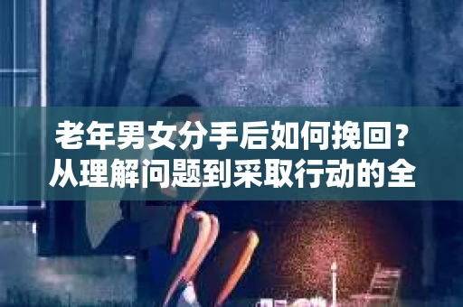 老年男女分手后如何挽回?从理解问题到采取行动的全面指南 老年男女分手后如何挽回?从理解问题到采取行动的全面指南
