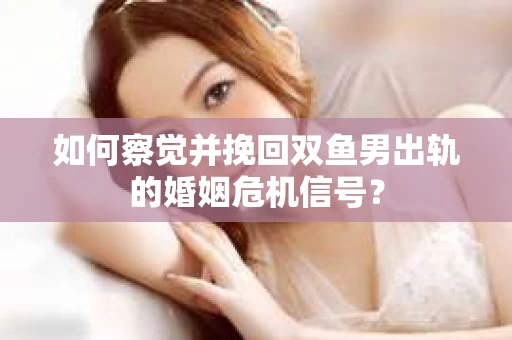 如何察觉并挽回双鱼男出轨的婚姻危机信号？