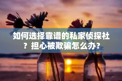 如何选择靠谱的私家侦探社？担心被欺骗怎么办？