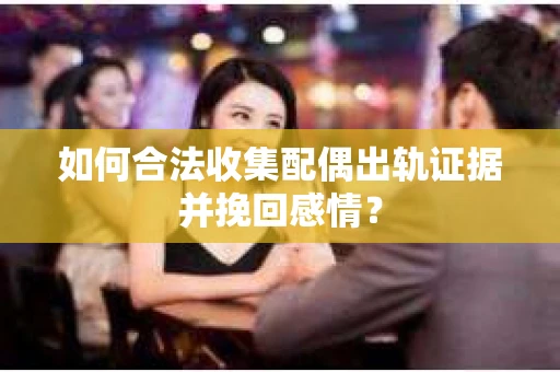 如何合法收集配偶出轨证据并挽回感情？