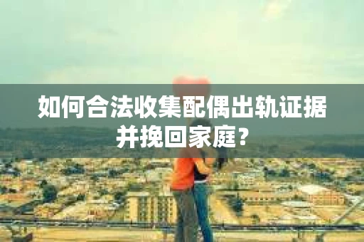 如何合法收集配偶出轨证据并挽回家庭? 如何合法收集配偶出轨证据并挽回家庭?