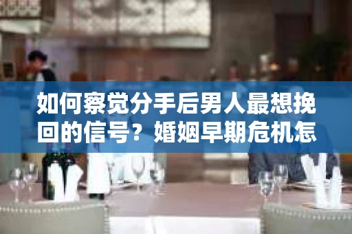 如何察觉分手后男人最想挽回的信号？婚姻早期危机怎么办？