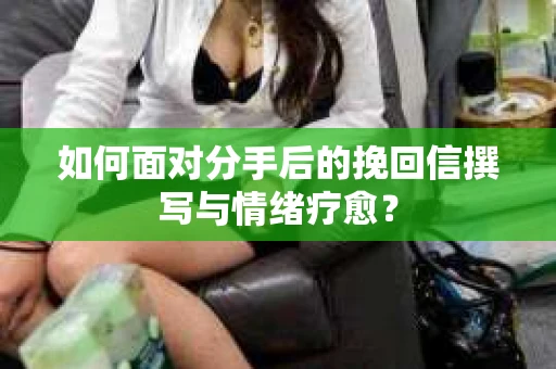 如何面对分手后的挽回信撰写与情绪疗愈？