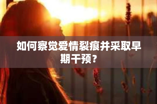 如何察觉爱情裂痕并采取早期干预? 如何察觉爱情裂痕并采取早期干预?