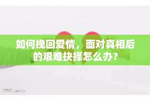 如何挽回爱情,面对真相后的艰难抉择怎么办? 如何挽回爱情,面对真相后的艰难抉择怎么办?