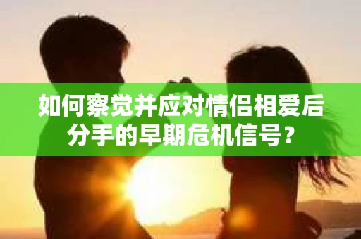 如何察觉并应对情侣相爱后分手的早期危机信号? 如何察觉并应对情侣相爱后分手的早期危机信号?