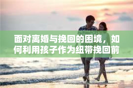 面对离婚与挽回的困境，如何利用孩子作为纽带挽回前夫的技巧？