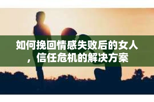 如何挽回情感失败后的女人，信任危机的解决方案