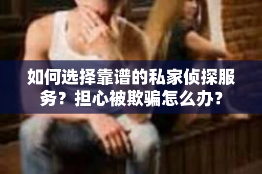 如何选择靠谱的私家侦探服务？担心被欺骗怎么办？