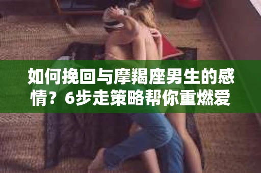 如何挽回与摩羯座男生的感情？6步走策略帮你重燃爱情之火