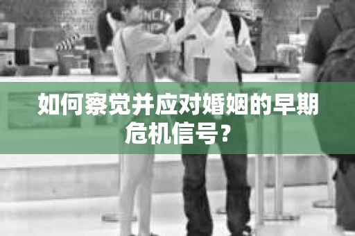 如何察觉并应对婚姻的早期危机信号？
