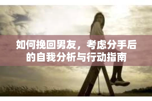 如何挽回男友,考虑分手后的自我分析与行动指南 如何挽回男友,考虑分手后的自我分析与行动指南