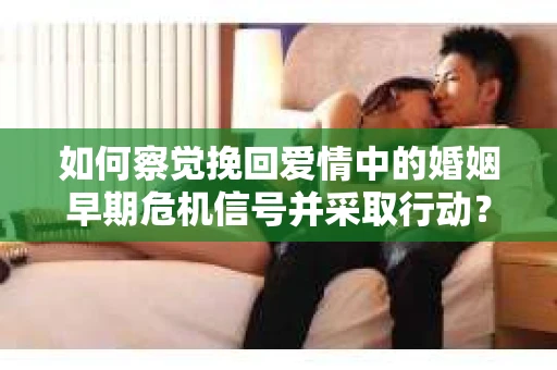 如何察觉挽回爱情中的婚姻早期危机信号并采取行动？