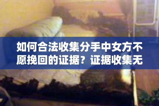 如何合法收集分手中女方不愿挽回的证据？证据收集无效怎么办？