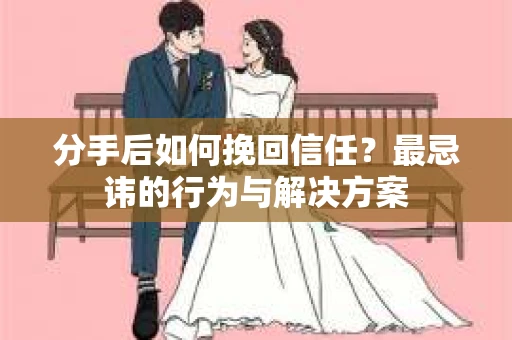 分手后如何挽回信任？最忌讳的行为与解决方案