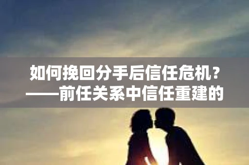 如何挽回分手后信任危机？——前任关系中信任重建的实用指南