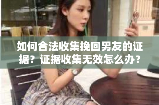 如何合法收集挽回男友的证据？证据收集无效怎么办？