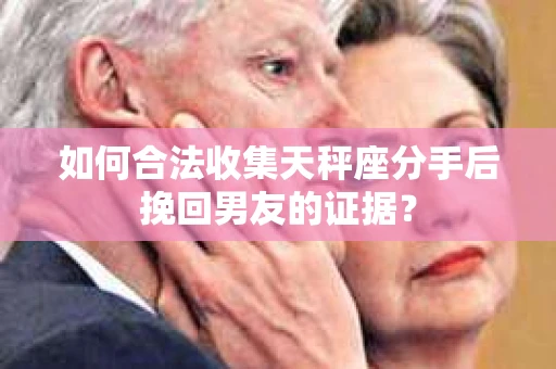 如何合法收集天秤座分手后挽回男友的证据？