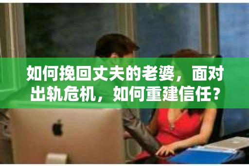 如何挽回丈夫的老婆，面对出轨危机，如何重建信任？
