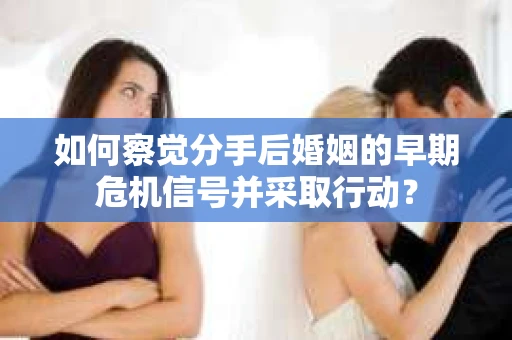 如何察觉分手后婚姻的早期危机信号并采取行动？