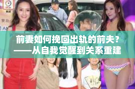 前妻如何挽回出轨的前夫？——从自我觉醒到关系重建的全面指南