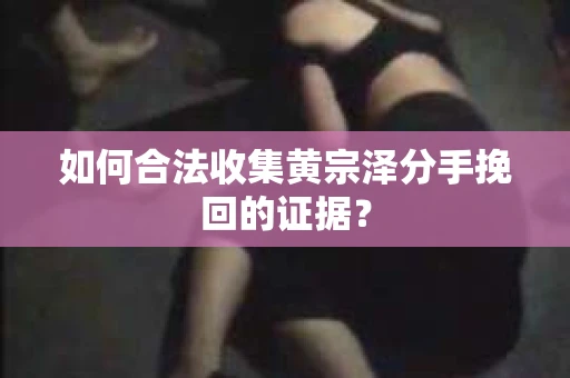 如何合法收集黄宗泽分手挽回的证据？