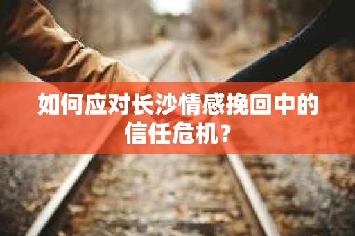 如何应对长沙情感挽回中的信任危机？