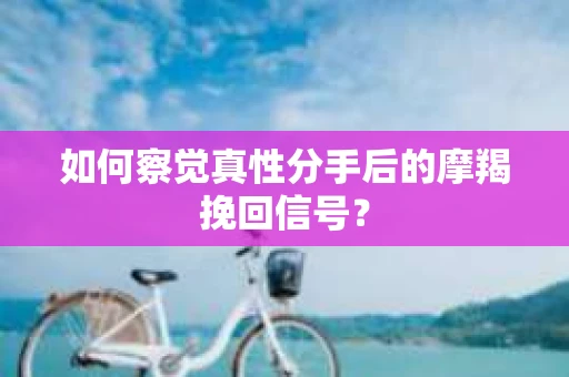 如何察觉真性分手后的摩羯挽回信号？