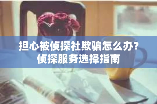 担心被侦探社欺骗怎么办？侦探服务选择指南