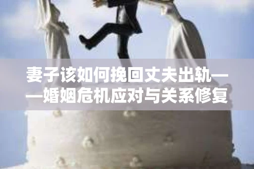 妻子该如何挽回丈夫出轨——婚姻危机应对与关系修复全攻略