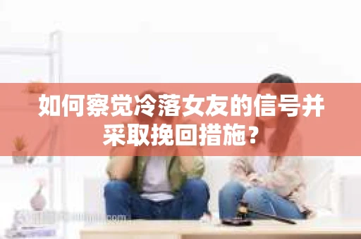 如何察觉冷落女友的信号并采取挽回措施？