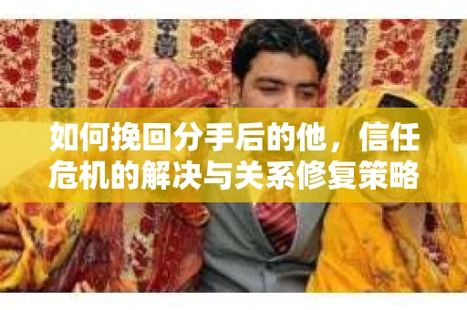 如何挽回分手后的他，信任危机的解决与关系修复策略