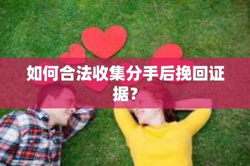 如何合法收集分手后挽回证据？