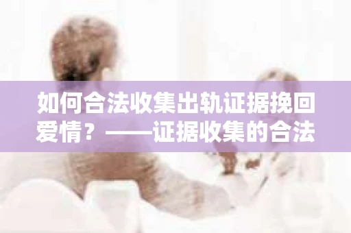 如何合法收集出轨证据挽回爱情？——证据收集的合法性与有效性解析