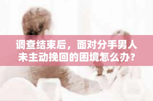 调查结束后，面对分手男人未主动挽回的困境怎么办？