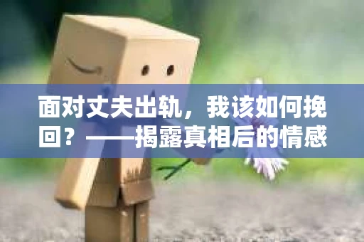 面对丈夫出轨,我该如何挽回?——揭露真相后的情感疗愈与人生决策 面对丈夫出轨,我该如何挽回?——揭露真相后的情感疗愈与人生决策