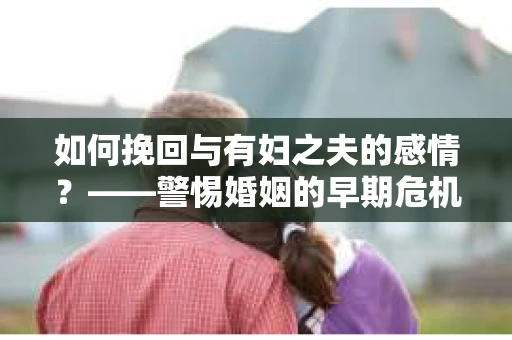 如何挽回与有妇之夫的感情？——警惕婚姻的早期危机信号