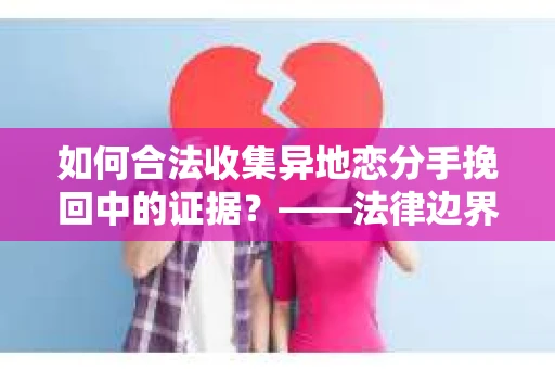 如何合法收集异地恋分手挽回中的证据？——法律边界内的取证策略