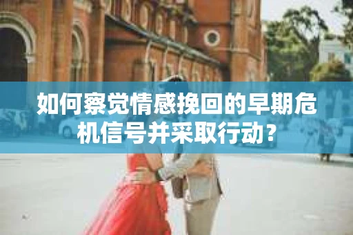 如何察觉情感挽回的早期危机信号并采取行动？