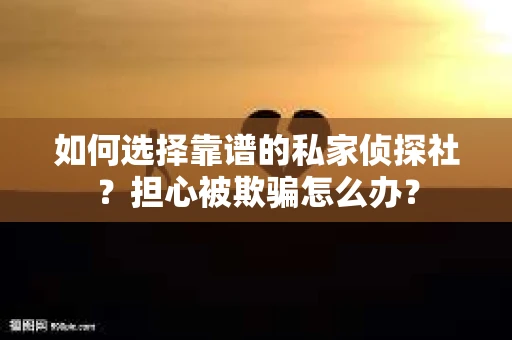 如何选择靠谱的私家侦探社？担心被欺骗怎么办？