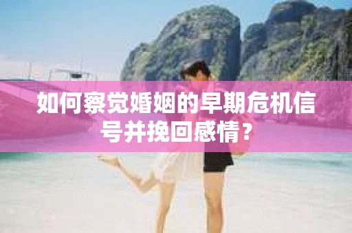 如何察觉婚姻的早期危机信号并挽回感情？