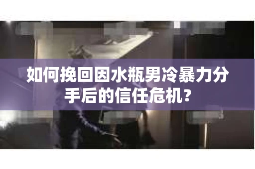 如何挽回因水瓶男冷暴力分手后的信任危机？